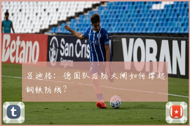 吕迪格：德国队后防大闸如何撑起钢铁防线？
