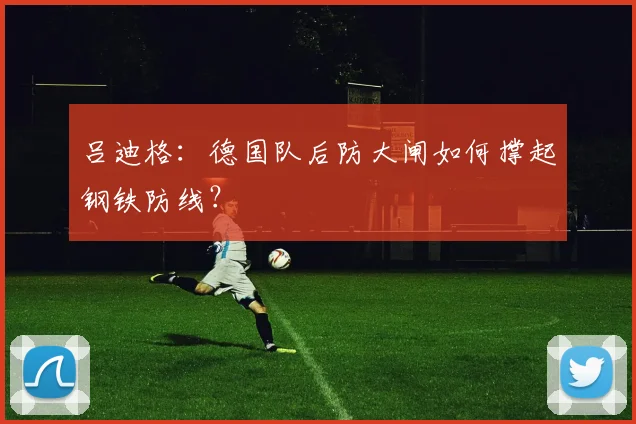 吕迪格:德国队后防大闸如何撑起钢铁防线?