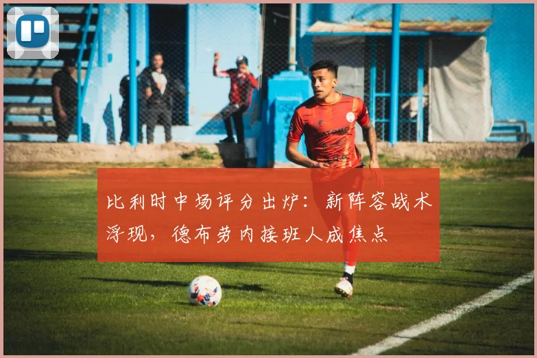 比利时中场评分出炉:新阵容战术浮现,德布劳内接班人成焦点