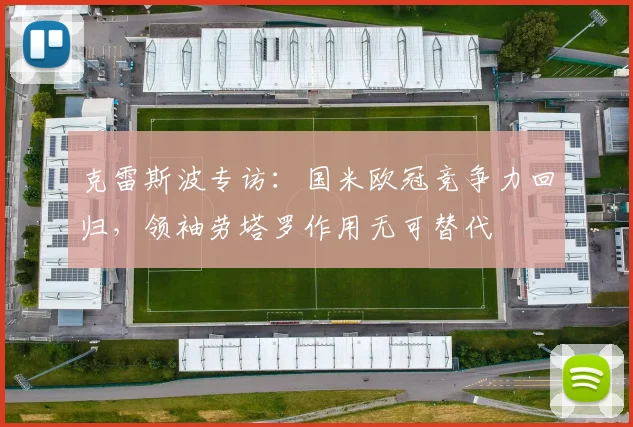 克雷斯波专访:国米欧冠竞争力回归,领袖劳塔罗作用无可替代
