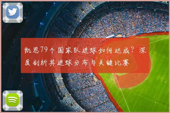 凯恩79个国家队进球如何达成?深度剖析其进球分布与关键比赛