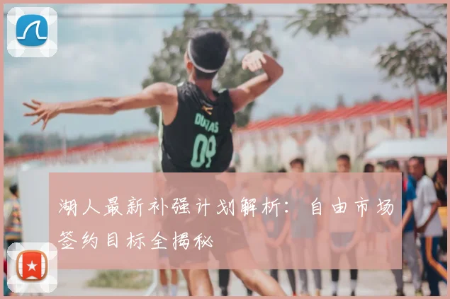 湖人最新补强计划解析：自由市场签约目标全揭秘