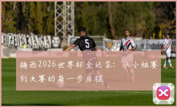 梅西2026世界杯全记录:从小组赛到决赛的每一步历程