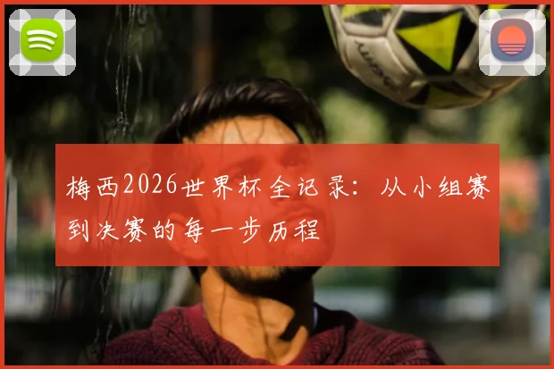 梅西2026世界杯全记录：从小组赛到决赛的每一步历程