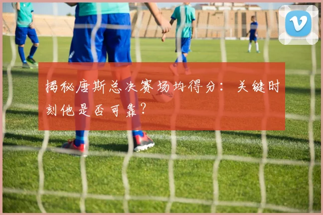 揭秘唐斯总决赛场均得分:关键时刻他是否可靠?