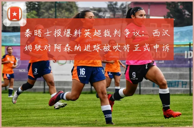 泰晤士报爆料英超裁判争议:西汉姆联对阿森纳进球被吹将正式申诉,解析安东尼奥进球无效全过程及申诉流程